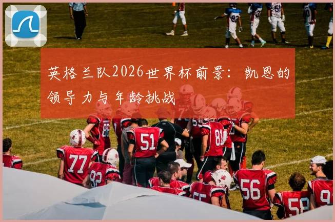 英格兰队2026世界杯前景：凯恩的领导力与年龄挑战