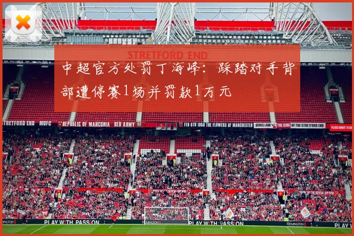 中超官方处罚丁海峰：踩踏对手背部遭停赛1场并罚款1万元