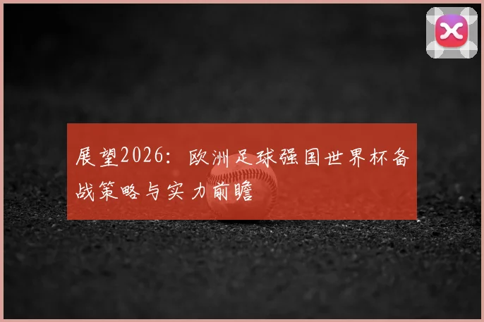 展望2026：欧洲足球强国世界杯备战策略与实力前瞻