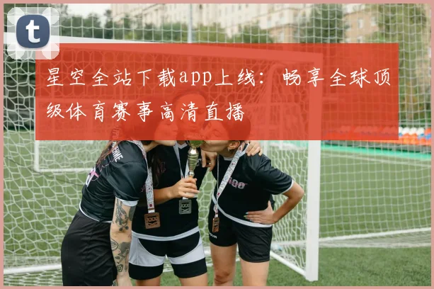 星空全站下载app上线：畅享全球顶级体育赛事高清直播