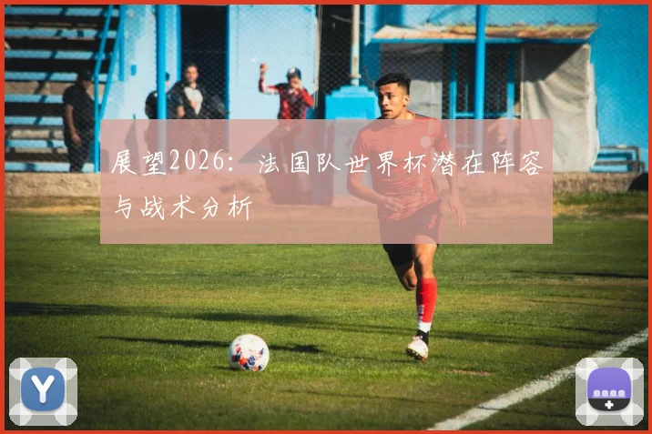 展望2026：法国队世界杯潜在阵容与战术分析
