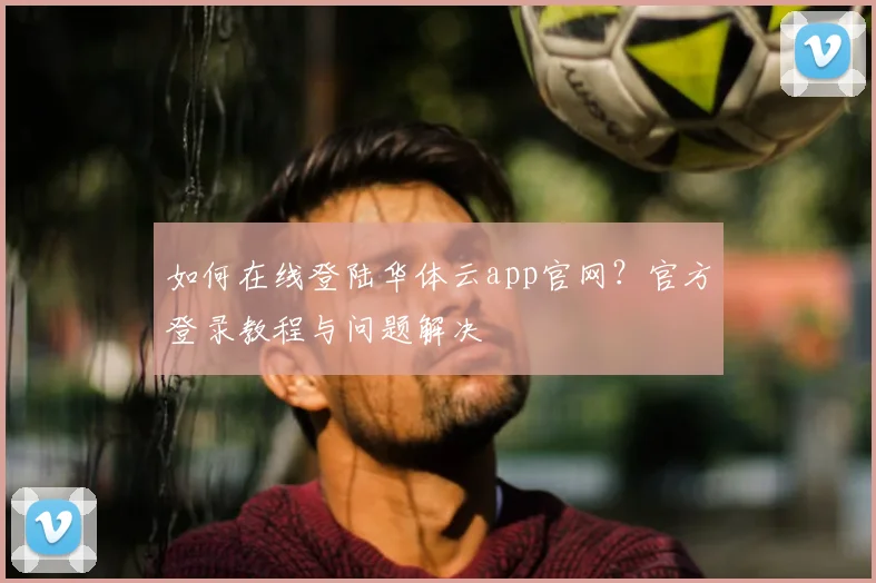 如何在线登陆华体云app官网？官方登录教程与问题解决