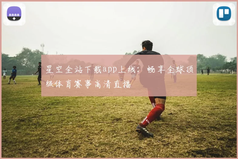 星空全站下载app上线：畅享全球顶级体育赛事高清直播