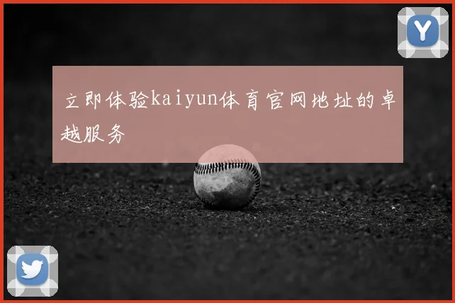 立即体验kaiyun体育官网地址的卓越服务