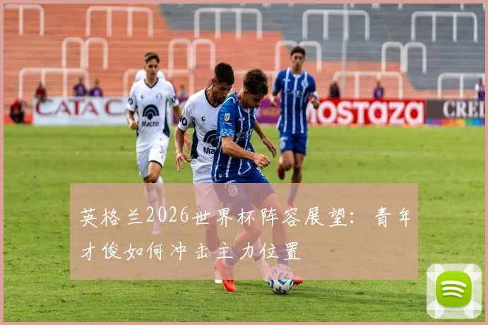 英格兰2026世界杯阵容展望：青年才俊如何冲击主力位置