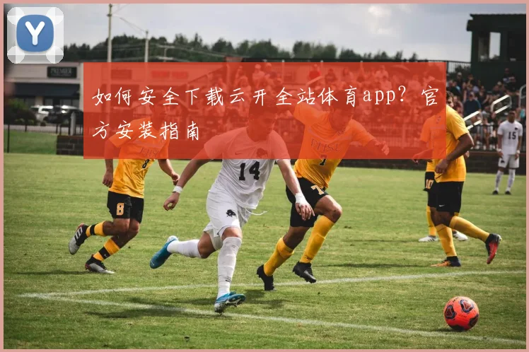如何安全下载云开全站体育app？官方安装指南