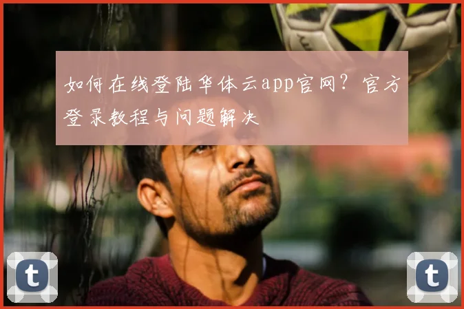如何在线登陆华体云app官网？官方登录教程与问题解决